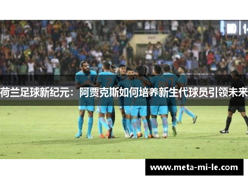 荷兰足球新纪元:阿贾克斯如何培养新生代球员引领未来 荷兰足球新纪元:阿贾克斯如何培养新生代球员引领未来