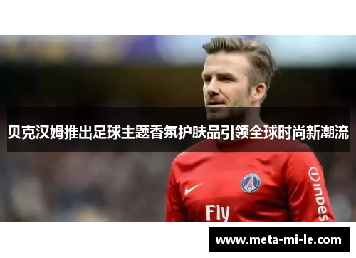 贝克汉姆推出足球主题香氛护肤品引领全球时尚新潮流