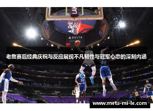 老詹赛后经典庆祝与反应展现不凡韧性与冠军心态的深刻内涵