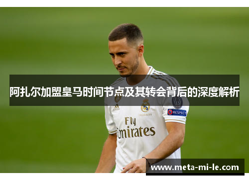阿扎尔加盟皇马时间节点及其转会背后的深度解析