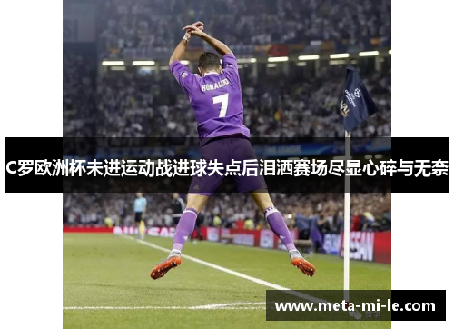 C罗欧洲杯未进运动战进球失点后泪洒赛场尽显心碎与无奈