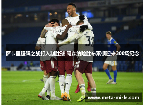 萨卡里程碑之战打入制胜球 阿森纳险胜布莱顿迎来300场纪念