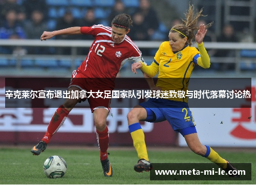 辛克莱尔宣布退出加拿大女足国家队引发球迷致敬与时代落幕讨论热