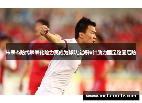 朱辰杰防线屡屡化险为夷成为球队定海神针助力国足稳固后防